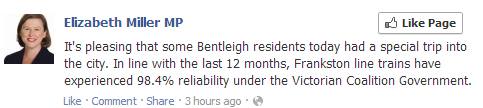 Elizabeth Miller Facebook post: It's pleasing that some Bentleigh residents today had a special trip into the city. In line with the last 12 months, Frankston line trains have experienced 98.4% reliability under the Victorian Coalition Government.